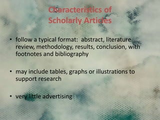 Characteristics of
Scholarly Articles
• follow a typical format: abstract, literature
review, methodology, results, conclusion, with
footnotes and bibliography
• may include tables, graphs or illustrations to
support research
• very little advertising
 