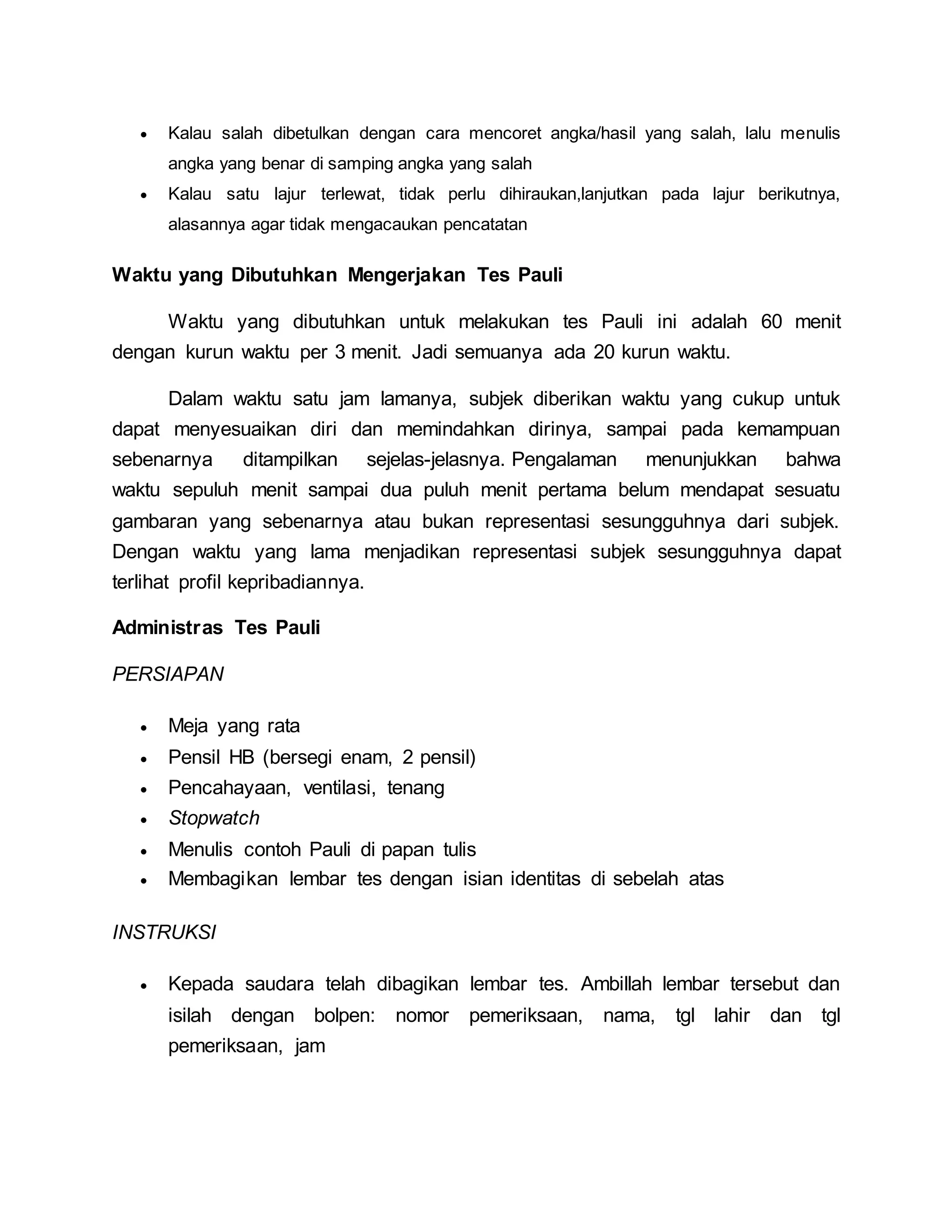  Kalau salah dibetulkan dengan cara mencoret angka/hasil yang salah, lalu menulis
angka yang benar di samping angka yang salah
 Kalau satu lajur terlewat, tidak perlu dihiraukan,lanjutkan pada lajur berikutnya,
alasannya agar tidak mengacaukan pencatatan
Waktu yang Dibutuhkan Mengerjakan Tes Pauli
Waktu yang dibutuhkan untuk melakukan tes Pauli ini adalah 60 menit
dengan kurun waktu per 3 menit. Jadi semuanya ada 20 kurun waktu.
Dalam waktu satu jam lamanya, subjek diberikan waktu yang cukup untuk
dapat menyesuaikan diri dan memindahkan dirinya, sampai pada kemampuan
sebenarnya ditampilkan sejelas-jelasnya. Pengalaman menunjukkan bahwa
waktu sepuluh menit sampai dua puluh menit pertama belum mendapat sesuatu
gambaran yang sebenarnya atau bukan representasi sesungguhnya dari subjek.
Dengan waktu yang lama menjadikan representasi subjek sesungguhnya dapat
terlihat profil kepribadiannya.
Administras Tes Pauli
PERSIAPAN
 Meja yang rata
 Pensil HB (bersegi enam, 2 pensil)
 Pencahayaan, ventilasi, tenang
 Stopwatch
 Menulis contoh Pauli di papan tulis
 Membagikan lembar tes dengan isian identitas di sebelah atas
INSTRUKSI
 Kepada saudara telah dibagikan lembar tes. Ambillah lembar tersebut dan
isilah dengan bolpen: nomor pemeriksaan, nama, tgl lahir dan tgl
pemeriksaan, jam
 