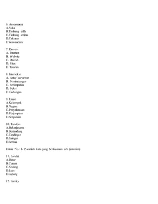 6. Assessment
A.Suka
B.Timbang pilih
C.Timbang terima
D.Taksiran
E.Wawancara
7. Domain
A. Internet
B. Website
C. Daerah
D. Situs
E. Tataran
8. Interseksi
A. Antar karyawan
B. Persimpangan
C. Perempatan
D. Seksi
E. Gabungan
9. Union
A.Kelompok
B.Negara
C.Penyelarasan
D.Perjumpaan
E.Penyatuan
10. Tandem
A.Bekerjasama
B.Bertandang
C.Tandingan
D.Saingan
E.Berdua
Untuk No.11-15 carilah kata yang berlawanan arti (antonim)
11. Landai
A.Datar
B.Curam
C.Sedang
D.Luas
E.Lapang
12. Enmity
 