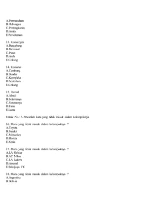 A.Permusuhan
B.Hubungan
C.Pertengkaran
D.Amity
E.Perseteruan
13. Konvergen
A.Bercabang
B.Memusat
C.Pusat
D.Arah
E.Cekung
14. Konveks
A.Cembung
B.Bundar
C.Kompleks
D.Sederhana
E.Cekung
15. Eternal
A.Abadi
B.Selamanya
C.Seterusnya
D.Fana
E.Lama
Untuk No.16-20 carilah kata yang tidak masuk dalam kelompoknya
16. Mana yang tidak masuk dalam kelompoknya ?
A.Toyota
B.Suzuki
C.Mercedes
D.Honda
E.Xenia
17. Mana yang tidak masuk dalam kelompoknya ?
A.LA Galaxy
B.AC Milan
C.LA Lakers
D.Arsenal
E.Sriwijaya FC
18. Mana yang tidak masuk dalam kelompoknya ?
A.Argentina
B.Bolivia
 