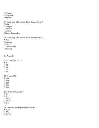 C.Uruguay
D.Venezuela
E.Guyana
19. Mana yang tidak masuk dalam kelompoknya ?
A.India
B.Malaysia
C.Australia
D.Jerman
E.Brunei Darussalam
20. Mana yang tidak masuk dalam kelompoknya ?
A.Paus
B.Manusia
C.Kera
D.Lumba-lumba
E.Bandeng
Tes Numerik
21. (√ (200-56)) : 0,5 =
A. 6
B. 12
C. 18
D. 24
E. 60
22. 216 x 0,875 =
A. 188
B. 198
C. 218
D. 209
E. 189
23. 3/8 dari 40% adalah ?
A. 0,15
B. 0,11
C. 16 %
D. 15,5%
E. 0,13
24. 19 adalah berapa persennya dari 380 ?
A. 0,5%
B. 5%
C. 0,05%
 