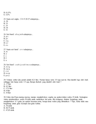 D. 0,15%
E. 5,5%
25. Suatu seri angka : 3 8 15 20 27 selanjutnya...
A. 30
B. 33
C. 35
D. 34
E. 32
26. Seri huruf: e h a j m b selanjutnya...
A. p s
B. p t
C. o q
D. o r
E. o s
27. Suatu seri huruf : z v r selanjutnya...
A. m
B. o
C. t
D. l
E. n
28. Seri huruf : z a h i j z a k l m z a selanjutnya...
A. n o q
B. o p q
C. r s t
D. n o p
E. p o y
29. Volume ember jika penuh adalah 42,5 liter. Namun hanya terisi 3/5 saja saat ini. Dan diambil lagi oleh Andi
sehingga kini hanya terisi 1/5 saja. Berapa literkah yang diambil oleh Andi ?
A. 17 liter
B. 8,5 liter
C. 17,5 liter
D. 8 liter
E. 34 liter
30. Fahry dan Popa masing-masing mampu menghabiskan segelas jus apukat dalam waktu 25 detik. Sedangkan
Azkia membutuhkan waktu 50 detik untuk melakukan hal sama. Jika ketiganya diminta bergabung untuk
menghabiskan 4 ½ gelas jus apukat bersama-sama, berapa lama waktu yang dibutuhkan ? Tapi, Azkia tidak mau
bergabung untuk gelas keempat dan gelas kelima.
A. 54 detik
B. 48,75 detik
C. 47,85 detik
 