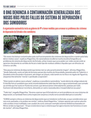 TES QUE SABELO!
COUSAS QUE PASAN NA ESTRADA ANO 0 - NÚMERO 1 - OUTUBRO 2015
O BNG DENUNCIA A CONTAMINACIÓN XENERALIZADA DOS
NOSOS RÍOS POLOS FALLOS DO SISTEMA DE DEPURACIÓN E
DOS SUMIDOIROS
“Os nosos ríos baixan contaminados polo mal funcionamento dos sistemas de depuración e tamén pola falta
del en moitos casos”, explicou Magariños. Os nacionalistas recolleron nunha escolma fotográfica os
problemas do sistema de depuración da Estrada, unhas imaxes que xa se poden ver redes sociais onde se
aprecian claramente os vertidos de fecais e todo tipo de residuos sólidos e líquidos que van directos ao
Liñares e ao Ulla.
“Dos poucos sistemas de depuración que temos non se salva practicamente ningún”, afirmou Magariños,
“desde Sabucedo, xusto ao lado do fermoso paraxe dos muíños da Vesacaballa, pasando polo río Tabeirós, o
Zarabeto entre Ouzande e Guimarei, até chegar ao Liñares, máis tamén no río Vea e no regato de Figueiroa,
atopamos literalmente “merda” e perdoade a expresión”.
“Mais tamén en pleno casco urbano”, explicou o concelleiro nacionalista, “xusto detrás do antigo colexio de
Cristo Rei hai un sumidoiro que verte incontroladamente todo tipo de lixo e agua contaminada, que sumado
ao vertido que hai xusto en fronte da Lennon, que denunciamos reiteradamente, paséase por todo
Guimarei até desembocar no Liñares, deixando un rastro nauseabundo e insoportábel ao seu paso”.
“Todo isto”, engadiu Magariños, “lévanos a pensar que A Estrada ten un serio problema cos seus sistemas de
depuración; se Sanidade fixera unha inspección sorpresa a multa sería considerábel para o concello."
“O BNG sempre criticou os sistemas de depuración que se instalaron na Estrada, xa que consideramos que
non eran axeitados, e ás probas me remito”, indicou Xosé Magariños, “cómpre apostar por outras solución
máis acaidas á nosa realidade e aos caudais do rural, como por exemplo sistemas biolóxicos baseados en
filtros verdes ou lagunaxe”. “O que si está claro é que o sistema que hai agora mesmo non funciona e é caro
de manter”, afirmou Magariños.
PÁXINA 2
A organización nacionalista insta ao goberno do PP a tomar medidas para arranxar os problemas dos sistemas
de depuración da Estrada e dos sumidoiros
 