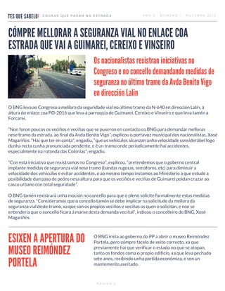 TES QUE SABELO!
COUSAS QUE PASAN NA ESTRADA ANO 0 - NÚMERO 1 - OUTUBRO 2015
O BNG leva ao Congreso a mellora da seguridade vial no último tramo da N-640 en dirección Lalín, á
altura do enlace coa PO-2016 que leva á parroquia de Guimarei, Cereixo e Vinseiro e que leva tamén a
Forcarei.
“Non foron poucos os veciños e veciñas que se puxeron en contacto co BNG para demandar melloras
nese tramo da estrada, ao final da Avda Benito Vigo”, explicou o portavoz municipal dos nacionalistas, Xosé
Magariños. “Hai que ter en conta”, engadiu, “que os vehículos alcanzan unha velocidade considerábel logo
dunha recta cunha pronunciada pendente, e é un tramo onde periodicamente hai accidentes,
especialmente na rotonda das Colonias”, engadiu.
“Con esta iniciativa que rexistramos no Congreso”, explicou, “pretendemos que o goberno central
implante medidas de seguranza vial nese tramo (bandas rugosas, semáforos, etc) para diminuír a
velocidade dos vehículos e evitar accidentes, e ao mesmo tempo instamos ao Ministerio a que estude a
posibilidade dun paso de peóns nesa altura para que os veciños e veciñas de Guimarei poidan cruzar ao
casco urbano con total seguridade”.
O BNG tamén rexistrará unha moción no concello para que o pleno solicite formalmente estas medidas
de seguranza. “Consideramos que o concello tamén se debe implicar na solicitude da mellora da
seguranza vial deste tramo, xa que son os propios veciños e veciñas os quen o solicitan, e non se
entendería que o concello ficara á marxe desta demanda veciñal”, indicou o concelleiro do BNG, Xosé
Magariños.
PÁXINA 3
Os nacionalistas rexistran iniciativas no
Congreso e no concello demandando medidas de
seguranza no último tramo da Avda Benito Vigo
en dirección Lalín
CÓMPRE MELLORAR A SEGURANZA VIAL NO ENLACE COA
ESTRADA QUE VAI A GUIMAREI, CEREIXO E VINSEIRO
ESIXEN A APERTURA DO
MUSEO REIMÓNDEZ
PORTELA
O BNG insta ao goberno do PP a abrir o museo Reimóndez
Portela, pero cómpre facelo de xeito correcto, xa que
previamente hai que verificar o estado no que se atopan,
tanto os fondos coma o propio edificio, xa que leva pechado
sete anos, recibindo unha partida económica, e sen un
mantemento axeitado.
 