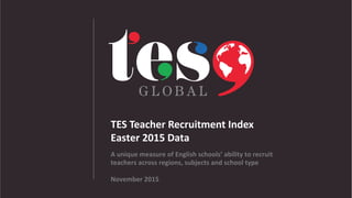TES	
  Teacher	
  Recruitment	
  Index	
  
Easter	
  2015	
  Data	
  	
  
A	
  unique	
  measure	
  of	
  English	
  schools’	
  ability	
  to	
  recruit	
  
teachers	
  across	
  regions,	
  subjects	
  and	
  school	
  type	
  
November	
  2015	
  
 