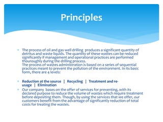  The process of oil and gas well drilling produces a significant quantity of
detritus and waste liquids. The quantity of these wastes can be reduced
significantly if management and operational practices are performed
thouroughly during the drilling process.
The process of wastes administration is based on a series of sequential
practices meant to prevent the pollution of the environment. In its basic
form, there are 4 levels:
 Reduction at the source | Recycling | Treatment and re-
usage | Elimination
 Our company bases on the offer of services for preventing, with its
declared purpose to reduce the volume of wastes which require treatment
before depositing them. Though, by using the services that we offer, our
customers benefit from the advantage of significantly reduction of total
costs for treating the wastes.
Principles
 