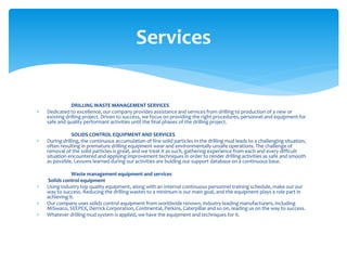 DRILLING WASTE MANAGEMENT SERVICES
 Dedicated to excellence, our company provides assistance and services from drilling to production of a new or
existing drilling project. Driven to success, we focus on providing the right procedures, personnel and equipment for
safe and quality performant activities until the final phases of the drilling project.
SOLIDS CONTROL EQUIPMENT AND SERVICES
 During drilling, the continuous accumulation of fine solid particles in the drilling mud leads to a challenging situation,
often resulting in premature drilling equipment wear and environmentally unsafe operations. The challenge of
removal of the solid particles is great, and we treat it as such, gathering experience from each and every difficult
situation encountered and applying improvement techniques in order to render drilling activities as safe and smooth
as possible. Lessons learned during our activities are bulding our support database on a continuous base.
Waste management equipment and services
Solids control equipment
 Using industry top quality equipment, along with an internal continuous personnel training schedule, make out our
way to success. Reducing the drilling wastes to a minimum is our main goal, and the equipment plays a role part in
achieving it.
 Our company uses solids control equipment from worldwide renown, industry leading manufacturers, including
MiSwaco, SEEPEX, Derrick Corporation, Continental, Perkins, Caterpillar and so on, leading us on the way to success.
 Whatever drilling mud system is applied, we have the equipment and techniques for it.
Services
 