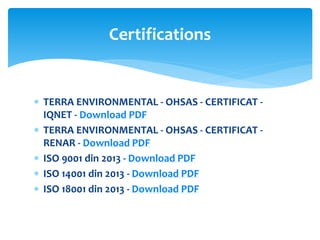  TERRA ENVIRONMENTAL - OHSAS - CERTIFICAT -
IQNET - Download PDF
 TERRA ENVIRONMENTAL - OHSAS - CERTIFICAT -
RENAR - Download PDF
 ISO 9001 din 2013 - Download PDF
 ISO 14001 din 2013 - Download PDF
 ISO 18001 din 2013 - Download PDF
Certifications
 