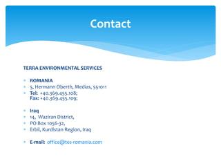 TERRA ENVIRONMENTAL SERVICES
 ROMANIA
 5, Hermann Oberth, Medias, 551011
 Tel: +40.369.455.108;
Fax: +40.369.455.109;
 Iraq
 14, Waziran District,
 PO Box 1056-32,
 Erbil, Kurdistan Region, Iraq
 E-mail: office@tes-romania.com
Contact
 