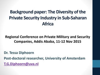 Background paper: The Diversity of the
Private Security Industry in Sub-Saharan
Africa
Regional Conference on Private Military and Security
Companies, Addis Ababa, 11-12 Nov 2015
Dr. Tessa Diphoorn
Post-doctoral researcher, University of Amsterdam
T.G.Diphoorn@uva.nl
 