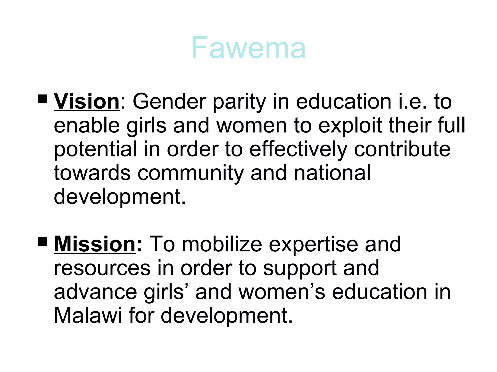 Fawema
 Vision: Gender parity in education i.e. to
  enable girls and women to exploit their full
  potential in order to effectively contribute
  towards community and national
  development.

 Mission: To mobilize expertise and
  resources in order to support and
  advance girls’ and women’s education in
  Malawi for development.
 