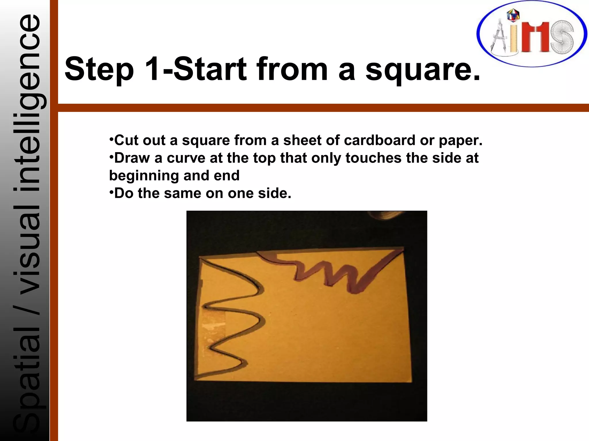 Step 1-Start from a square.
Spatial/visualintelligence
•Cut out a square from a sheet of cardboard or paper.
•Draw a curve at the top that only touches the side at
beginning and end
•Do the same on one side.