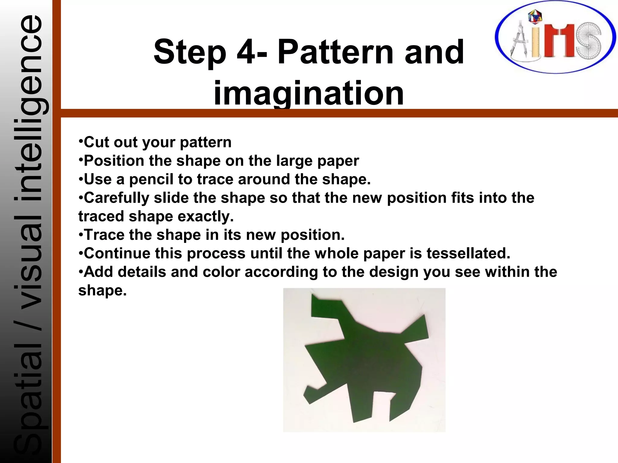 Step 4- Pattern and
imagination
Spatial/visualintelligence
•Cut out your pattern
•Position the shape on the large paper
•Use a pencil to trace around the shape.
•Carefully slide the shape so that the new position fits into the
traced shape exactly.
•Trace the shape in its new position.
•Continue this process until the whole paper is tessellated.
•Add details and color according to the design you see within the
shape.