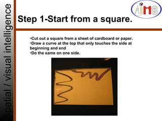 Step 1-Start from a square.
Spatial/visualintelligence
•Cut out a square from a sheet of cardboard or paper.
•Draw a curve at the top that only touches the side at
beginning and end
•Do the same on one side.
 