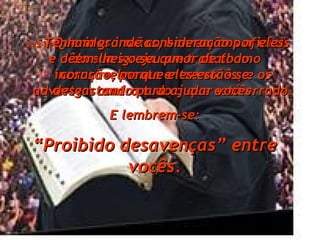 5:12- Queridos irmãos, honrem aos oficiais da sua igreja que trabalham incansavelmente entre vocês, e os advertem contra tudo o que está errado. 5:13- Tenham grande consideração por eles e dêem-lhes o seu amor de todo o coração, porque eles estão se desgastando para ajudar vocês. E lembrem-se: “ Proibido desavenças” entre vocês. 