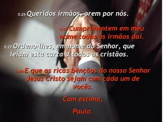 5:25- Queridos irmãos, orem por nós. 5:26- Cumprimentem em meu nome todos os irmãos daí. 5:27- Ordeno-lhes, em nome do Senhor, que leiam esta carta a todos os cristãos. 5:28- E que as ricas bênçãos do nosso Senhor Jesus Cristo sejam com cada um de vocês. Com estima, Paulo. 