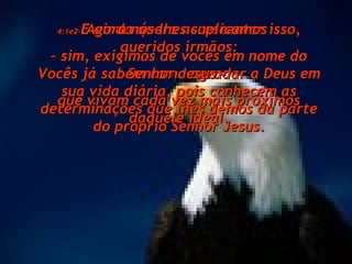 4:1e2- E ainda quero acrescentar isso, queridos irmãos: Vocês já sabem como agradar a Deus em sua vida diária, pois conhecem as determinações que lhes demos da parte do próprio Senhor Jesus. Agora nós lhes suplicamos  –  sim, exigimos de vocês em nome do Senhor Jesus –  que vivam cada vez mais próximos daquele ideal. 