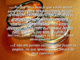 4:3e4- Porque Deus deseja que vocês sejam santos e puros, e se conservem afastados de todo pecado sexual, a fim de que cada um de vocês se case em honra e santidade. 4:5- E não em paixão carnal, como fazem os pagãos, na sua ignorância de Deus e de seus caminhos. 4:6- E esta é também a vontade de Deus: Que neste assunto nenhum de vocês cometa jamais a usurpação de tomar a esposa de outro homem, porque o Senhor lhes dará por isso uma retribuição terrível, como nós antes já os advertimos severamente. 4:7- Porque Deus não nos chamou para vivermos na impureza nem cheios de imoralidade, mas para ser santos e puros. 4:8- Se alguém se recusar a viver de acordo com estes mandamentos, não estará desobedecendo às leis dos homens mas de Deus, que dá o seu Santo Espírito a vocês. 