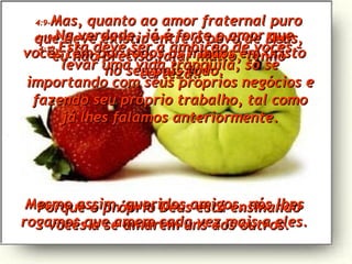 4:9- Mas, quanto ao amor fraternal puro que deve existir entre o povo de Deus, eu não preciso falar muito, tenho certeza! Porque o próprio Deus está ensinando vocês a se amarem uns aos outros. 4:10- Na verdade, já é forte o amor que vocês têm por todos os irmãos em Cristo no seu país todo. Mesmo assim, queridos amigos, nós lhes rogamos que amem cada vez mais a eles. 4:11- Esta deve ser a ambição de vocês – levar uma vida tranqüila, só se importando com seus próprios negócios e fazendo seu próprio trabalho, tal como já lhes falamos anteriormente. 