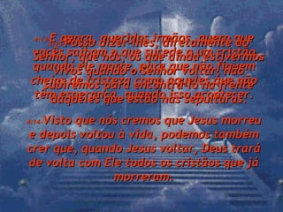 4:13- E agora, queridos irmãos, quero que vocês saibam o que sucede a um cristão quando ele morre, para que não fiquem cheios de tristeza como aqueles que não têm esperança, quando isso acontecer. 4:14- Visto que nós cremos que Jesus morreu e depois voltou à vida, podemos também crer que, quando Jesus voltar, Deus trará de volta com Ele todos os cristãos que já morreram. 4:15- Posso dizer-lhes, diretamente do Senhor, que nós, os que ainda estivermos vivos quando o Senhor voltar, não subiremos para encontrá-lo na frente daqueles que estão nas sepulturas. 