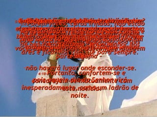 4:16- Pois o próprio Senhor descerá do céu com um potente clamor, com o vibrante brado do arcanjo e com o vigoroso toque da trombeta de Deus. E os cristãos que estão mortos serão os primeiros a levantar-se para irem ao encontro do Senhor. 4:17- Então nós, os que ainda estivermos vivos e restarmos na terra, seremos arrebatados até eles nas nuvens, a fim de nos encontrarmos com o Senhor nos ares e ficarmos com Ele para sempre. 4:18- Portanto, confortem-se e concorajam-se mutuamente com esta notícia. 5:1e2- Quando é que tudo isso vai acontecer? Eu não preciso realmente dizer nada a esse respeito, queridos irmãos, porque vocês sabem muitíssimo bem que ninguém o sabe;  pois aquele dia do Senhor virá inesperadamente, como um ladrão de noite. 5:3- Quando o povo estiver dizendo: “ Vai tudo bem, está tudo calmo, está tudo em paz” então, de repente o desastre virá sobre eles, tão súbito como as dores de parto a uma mulher quando nasce o seu filho. E essa gente não poderá fugir para parte alguma –  não haverá lugar onde esconder-se. 5:4- Porém vocês, caros irmãos, não estão na escuridão a respeito  destas coisas e não serão surpreendidos, como por um ladrão, quando aquele dia do Senhor chegar. 