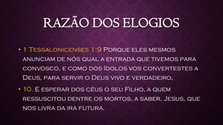 RAZÃO DOS ELOGIOS
• 1 Tessalonicenses 1:9 Porque eles mesmos
anunciam de nós qual a entrada que tivemos para
convosco, e como dos ídolos vos convertestes a
Deus, para servir o Deus vivo e verdadeiro,
• 10. E esperar dos céus o seu Filho, a quem
ressuscitou dentre os mortos, a saber, Jesus, que
nos livra da ira futura.
 