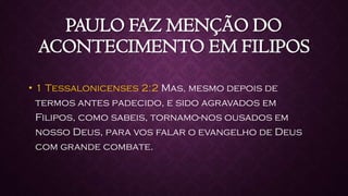 PAULO FAZ MENÇÃO DO
ACONTECIMENTO EM FILIPOS
• 1 Tessalonicenses 2:2 Mas, mesmo depois de
termos antes padecido, e sido agravados em
Filipos, como sabeis, tornamo-nos ousados em
nosso Deus, para vos falar o evangelho de Deus
com grande combate.
 