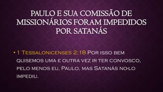 PAULO E SUA COMISSÃO DE
MISSIONÁRIOS FORAM IMPEDIDOS
POR SATANÁS
• 1 Tessalonicenses 2:18 Por isso bem
quisemos uma e outra vez ir ter convosco,
pelo menos eu, Paulo, mas Satanás no-lo
impediu.
 