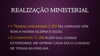 REALIZAÇÃO MINISTERIAL
• 1 Tessalonicenses 2:20 Na verdade vós
sois a nossa glória e gozo.
• 2 coríntios 11.28 Além das coisas
exteriores, me oprime cada dia o cuidado
de todas as igrejas.
 