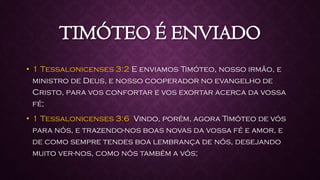 TIMÓTEO É ENVIADO
• 1 Tessalonicenses 3:2 E enviamos Timóteo, nosso irmão, e
ministro de Deus, e nosso cooperador no evangelho de
Cristo, para vos confortar e vos exortar acerca da vossa
fé;
• 1 Tessalonicenses 3:6 Vindo, porém, agora Timóteo de vós
para nós, e trazendo-nos boas novas da vossa fé e amor, e
de como sempre tendes boa lembrança de nós, desejando
muito ver-nos, como nós também a vós;
 