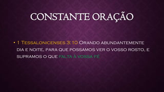 CONSTANTE ORAÇÃO
• 1 Tessalonicenses 3:10 Orando abundantemente
dia e noite, para que possamos ver o vosso rosto, e
supramos o que falta à vossa fé
 