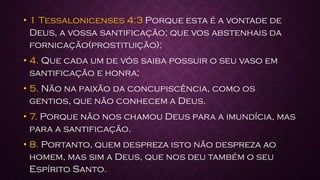 • 1 Tessalonicenses 4:3 Porque esta é a vontade de
Deus, a vossa santificação; que vos abstenhais da
fornicação(prostituição);
• 4. Que cada um de vós saiba possuir o seu vaso em
santificação e honra;
• 5. Não na paixão da concupiscência, como os
gentios, que não conhecem a Deus.
• 7. Porque não nos chamou Deus para a imundícia, mas
para a santificação.
• 8. Portanto, quem despreza isto não despreza ao
homem, mas sim a Deus, que nos deu também o seu
Espírito Santo.
 
