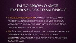 PAULO APROVA O AMOR
FRATERNAL DOSTESSALÔNICOS
• 1 Tessalonicenses 4:9 Quanto, porém, ao amor
fraternal, não necessitais de que vos escreva,
visto que vós mesmos estais instruídos por Deus
que vos ameis uns aos outros;
• 10. Porque também já assim o fazeis para com todos
os irmãos que estão por toda a macedônia.
Exortamo-vos, porém, a que ainda nisto aumenteis
cada vez mais.
 