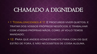 CHAMADO A DIGNIDADE
• 1 Tessalonicenses 4:11 E procureis viver quietos, e
tratar dos vossos próprios negócios, e trabalhar
com vossas próprias mãos, como já vo-lo temos
mandado;
• 12. Para que andeis honestamente para com os que
estão de fora, e não necessiteis de coisa alguma.
 