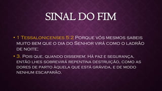 SINAL DO FIM
• 1 Tessalonicenses 5:2 Porque vós mesmos sabeis
muito bem que o dia do Senhor virá como o ladrão
de noite;
• 3. Pois que, quando disserem: Há paz e segurança,
então lhes sobrevirá repentina destruição, como as
dores de parto àquela que está grávida, e de modo
nenhum escaparão.
 