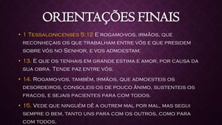 ORIENTAÇÕES FINAIS
• 1 Tessalonicenses 5:12 E rogamo-vos, irmãos, que
reconheçais os que trabalham entre vós e que presidem
sobre vós no Senhor, e vos admoestam;
• 13. E que os tenhais em grande estima e amor, por causa da
sua obra. Tende paz entre vós.
• 14. Rogamo-vos, também, irmãos, que admoesteis os
desordeiros, consoleis os de pouco ânimo, sustenteis os
fracos, e sejais pacientes para com todos.
• 15. Vede que ninguém dê a outrem mal por mal, mas segui
sempre o bem, tanto uns para com os outros, como para
com todos.
 