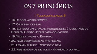0S 7 PRINCÍPIOS
1 Tessalonicenses 5
• 16 Regozijai-vos sempre.
• 17. Orai sem cessar.
• 18. Em tudo dai graças, porque esta é a vontade de
Deus em Cristo Jesus para convosco.
• 19.Não extingais o Espírito.
• 20. Não desprezeis as profecias.
• 21. Examinai tudo. Retende o bem.
• 22. Abstende-vos de toda a aparência do mal.
 