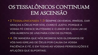 OSTESSALÔNICOS CONTINUAM
EM ASCENSÃO
• 2 Tessalonicenses 1:3 Sempre devemos, irmãos, dar
graças a Deus por vós, como é justo, porque a
vossa fé cresce muitíssimo e o amor de cada um de
vós aumenta de uns para com os outros,
• 4. De maneira que nós mesmos nos gloriamos de
vós nas igrejas de Deus por causa da vossa
paciência e fé, e em todas as vossas perseguições e
aflições que suportais;
 