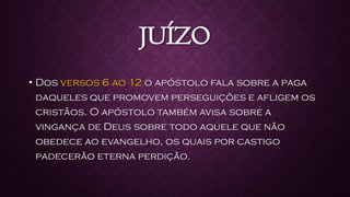 JUÍZO
• Dos versos 6 ao 12 o apóstolo fala sobre a paga
daqueles que promovem perseguições e afligem os
cristãos. O apóstolo também avisa sobre a
vingança de Deus sobre todo aquele que não
obedece ao evangelho, os quais por castigo
padecerão eterna perdição.
 