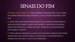 SINAIS DO FIM
• 2Tessalonicenses 2:1 Ora, irmãos, rogamo-vos, pela vinda
de nosso Senhor Jesus Cristo, e pela nossa reunião com
ele,
• 2. Que não vos movais facilmente do vosso entendimento,
nem vos perturbeis, quer por espírito, quer por palavra,
quer por epístola, como de nós, como se o dia de Cristo
estivesse já perto.
• 3. Ninguém de maneira alguma vos engane; porque não será
assim sem que antes venha a apostasia, e se manifeste o
homem do pecado, o filho da perdição,
 