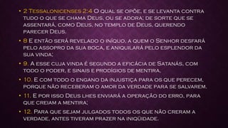 • 2 Tessalonicenses 2:4 O qual se opõe, e se levanta contra
tudo o que se chama Deus, ou se adora; de sorte que se
assentará, como Deus, no templo de Deus, querendo
parecer Deus.
• 8 E então será revelado o iníquo, a quem o Senhor desfará
pelo assopro da sua boca, e aniquilará pelo esplendor da
sua vinda;
• 9. A esse cuja vinda é segundo a eficácia de Satanás, com
todo o poder, e sinais e prodígios de mentira,
• 10. E com todo o engano da injustiça para os que perecem,
porque não receberam o amor da verdade para se salvarem.
• 11. E por isso Deus lhes enviará a operação do erro, para
que creiam a mentira;
• 12. Para que sejam julgados todos os que não creram a
verdade, antes tiveram prazer na iniqüidade.
 