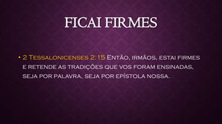FICAI FIRMES
• 2 Tessalonicenses 2:15 Então, irmãos, estai firmes
e retende as tradições que vos foram ensinadas,
seja por palavra, seja por epístola nossa.
 
