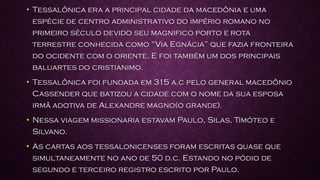 • Tessalônica era a principal cidade da macedônia e uma
espécie de centro administrativo do império romano no
primeiro século devido seu magnifico porto e rota
terrestre conhecida como “Via Egnácia” que fazia fronteira
do ocidente com o oriente. E foi também um dos principais
baluartes do cristianimo.
• Tessalônica foi fundada em 315 a.c pelo general macedônio
Cassender que batizou a cidade com o nome da sua esposa
irmã adotiva de Alexandre magno(o grande).
• Nessa viagem missionaria estavam Paulo, Silas, Timóteo e
Silvano.
• As cartas aos tessalonicenses foram escritas quase que
simultaneamente no ano de 50 d.c. Estando no pódio de
segundo e terceiro registro escrito por Paulo.
 