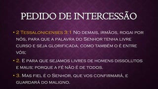 PEDIDO DE INTERCESSÃO
• 2 Tessalonicenses 3:1 No demais, irmãos, rogai por
nós, para que a palavra do Senhor tenha livre
curso e seja glorificada, como também o é entre
vós;
• 2. E para que sejamos livres de homens dissolutos
e maus; porque a fé não é de todos.
• 3. Mas fiel é o Senhor, que vos confirmará, e
guardará do maligno.
 