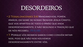 DESORDEIROS
• 2 Tessalonicenses 3:6 Mandamo-vos, porém,
irmãos, em nome de nosso Senhor Jesus Cristo,
que vos aparteis de todo o irmão que anda
desordenadamente, e não segundo a tradição que
de nós recebeu. (Ts 5.14)
• 7. Porque vós mesmos sabeis como convém imitar-
nos, pois que não nos houvemos
desordenadamente entre vós,
 