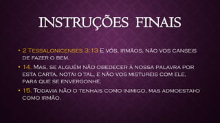 INSTRUÇÕES FINAIS
• 2 Tessalonicenses 3:13 E vós, irmãos, não vos canseis
de fazer o bem.
• 14. Mas, se alguém não obedecer à nossa palavra por
esta carta, notai o tal, e não vos mistureis com ele,
para que se envergonhe.
• 15. Todavia não o tenhais como inimigo, mas admoestai-o
como irmão.
 