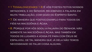 • 1 Tessalonicenses 1:6 E vós fostes feitos nossos
imitadores, e do Senhor, recebendo a palavra em
muita tribulação, com gozo do Espírito Santo.
• 7. De maneira que fostes exemplo para todos os
fiéis na macedônia e Acaia.
• 8. Porque por vós soou a palavra do Senhor, não
somente na macedônia e Acaia, mas também em
todos os lugares a vossa fé para com Deus se
espalhou, de tal maneira que já dela não temos
necessidade de falar coisa alguma;
 