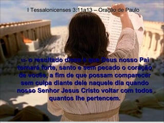 13 -  o resultado disso é que Deus nosso Pai tornará forte, santo e sem pecado o coração de vocês, a fim de que possam comparecer sem culpa diante dele naquele dia quando nosso Senhor Jesus Cristo voltar com todos quantos lhe pertencem. I Tessalonicenses 3:11a13 – Oração de Paulo 