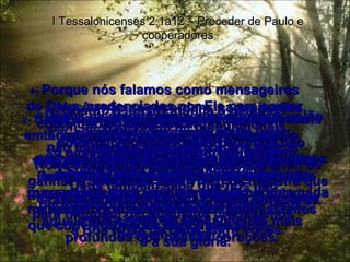 1 -  Vocês mesmos sabem, caros irmãos, quão valiosa foi aquela visita. I Tessalonicenses 2:1a12 – Proceder de Paulo e cooperadores 2 -  Sabem como fomos tratados tão cruelmente em Filipos pouco antes de chegarmos aí  e quanto sofremos lá. Entretanto, Deus nos deu coragem  para repetir com toda a intrepidez a mesma mensagem a vocês, ainda que estivéssemos rodeados de inimigos. 3 -  Assim vocês percebem que nós não estávamos pregando com quaisquer motivos falsos ou maus propósitos em mente;  éramos absolutamente corretos e sinceros. 4 -  Porque nós falamos como mensageiros  de Deus, credenciados por Ele para contar  a verdade;  não mudamos nem uma vírgula da sua mensagem para acomodá-la ao gosto daqueles que a ouvem;  porque servimos exclusivamente a Deus, aquele que sonda os pensamentos mais profundos dos nossos corações. 5 -  Nunca procuramos em nenhuma ocasião ganhá-los com adulação, como vocês sabem muito bem, e Deus também sabe que nós não estávamos fingindo ser amigos de vocês somente para que nos dessem dinheiro! 6 -  Quanto a louvor, nunca o pedimos, nem de vocês nem de ninguém mais, embora como apóstolos de Cristo, tivéssemos certamente direito a alguma honra da parte de vocês. 7 -  No entanto, entre vocês éramos tão amáveis como uma mãe que alimenta e cuida dos próprios filhos. 8 -  Nós amamos vocês afetuosamente – tão afetuosamente que lhes demos não só a mensagem de Deus, mas também nossas próprias vidas. 9 -  Vocês não se recordam, caros irmãos,  como trabalhamos tão arduamente  no meio de vocês? Noite e dia nos fatigamos e suamos a fim de ganhar o suficiente para viver, de maneira que as nossas despesas não fossem uma carga para ninguém daí enquanto pregávamos  a Boa Nova de Deus entre vocês. 10 -  Vocês próprios são nossas testemunhas – como Deus também é – de que temos sido puros, sinceros e irrepreensíveis perante cada um de vocês. 11 -  Falamos com vocês como um pai aos próprios filhos – não se lembram? – Instando com vocês, incentivando-os e até exigindo  12  que a vida diária de vocês não causasse contrariedade a Deus,  mas sim trouxesse alegria àquele  que convidou vocês para o seu reino  e a sua glória. 