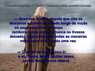 17 -  Queridos irmãos, depois que nós os deixamos e tínhamos estado longe de vocês só um pouquinho de tempo  (embora nosso coração nunca os tivesse deixado), procuramos de todas as maneiras voltar para vê-los mais uma vez. I Tessalonicenses 2:17a20 – interesse pelos tessalonicenses 18 -  Queríamos muitíssimo ir;  e eu, Paulo, tentei muitas vezes, porém Satanás nos deteve. 